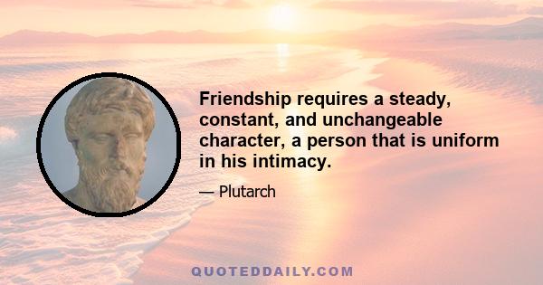 Friendship requires a steady, constant, and unchangeable character, a person that is uniform in his intimacy.