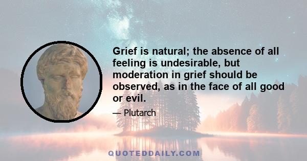 Grief is natural; the absence of all feeling is undesirable, but moderation in grief should be observed, as in the face of all good or evil.