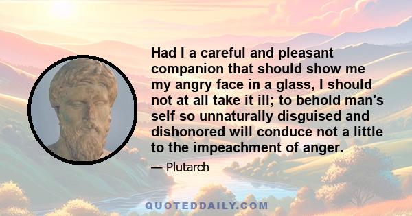 Had I a careful and pleasant companion that should show me my angry face in a glass, I should not at all take it ill; to behold man's self so unnaturally disguised and dishonored will conduce not a little to the