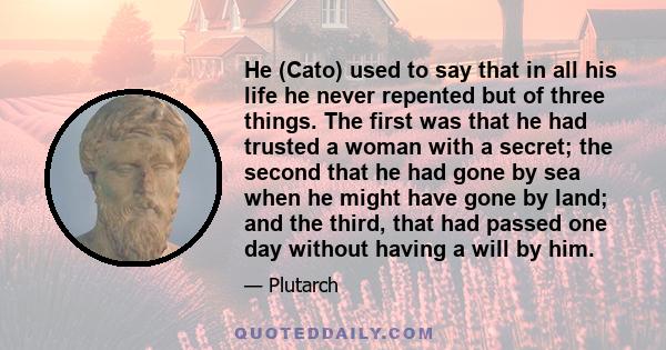 He (Cato) used to say that in all his life he never repented but of three things. The first was that he had trusted a woman with a secret; the second that he had gone by sea when he might have gone by land; and the