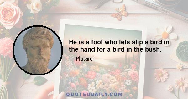 He is a fool who lets slip a bird in the hand for a bird in the bush.