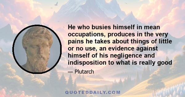 He who busies himself in mean occupations, produces in the very pains he takes about things of little or no use, an evidence against himself of his negligence and indisposition to what is really good