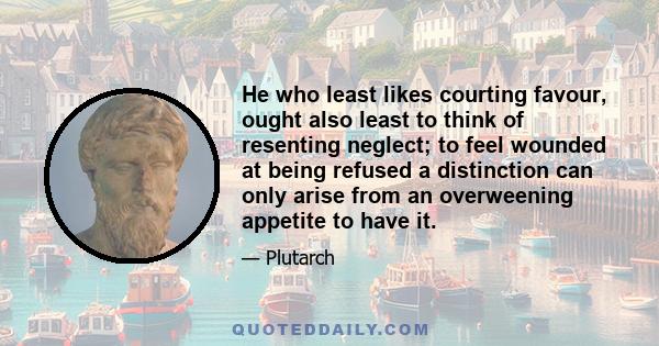 He who least likes courting favour, ought also least to think of resenting neglect; to feel wounded at being refused a distinction can only arise from an overweening appetite to have it.