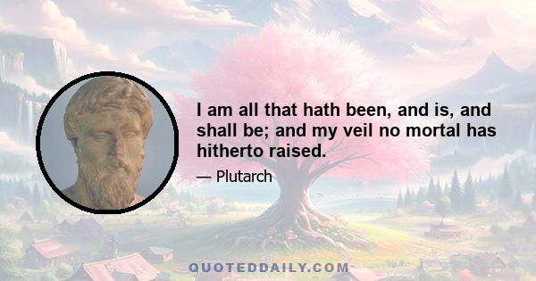 I am all that hath been, and is, and shall be; and my veil no mortal has hitherto raised.