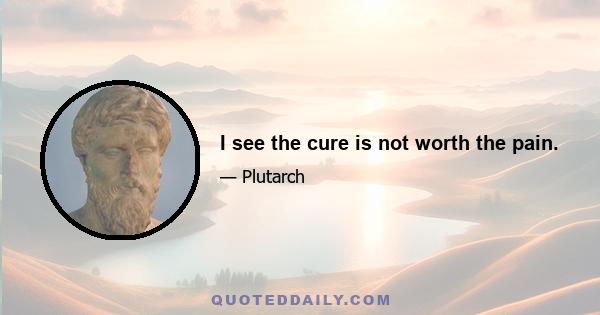 I see the cure is not worth the pain.