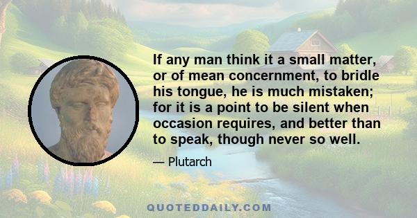 If any man think it a small matter, or of mean concernment, to bridle his tongue, he is much mistaken; for it is a point to be silent when occasion requires, and better than to speak, though never so well.