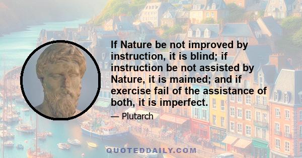 If Nature be not improved by instruction, it is blind; if instruction be not assisted by Nature, it is maimed; and if exercise fail of the assistance of both, it is imperfect.