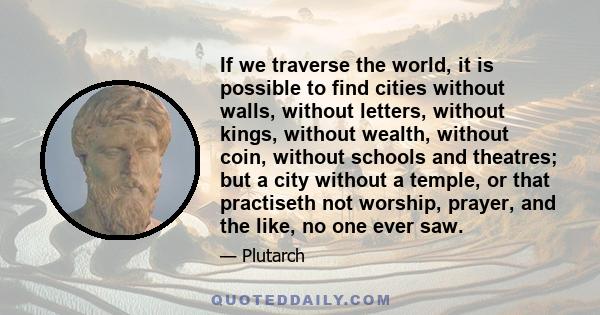 If we traverse the world, it is possible to find cities without walls, without letters, without kings, without wealth, without coin, without schools and theatres; but a city without a temple, or that practiseth not