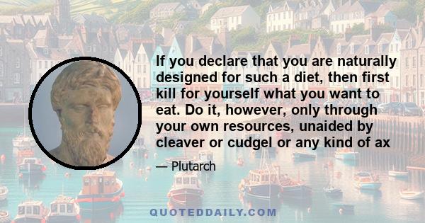 If you declare that you are naturally designed for such a diet, then first kill for yourself what you want to eat. Do it, however, only through your own resources, unaided by cleaver or cudgel or any kind of ax