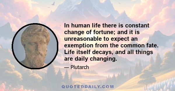 In human life there is constant change of fortune; and it is unreasonable to expect an exemption from the common fate. Life itself decays, and all things are daily changing.