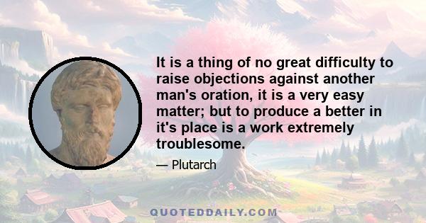 It is a thing of no great difficulty to raise objections against another man's oration, it is a very easy matter; but to produce a better in it's place is a work extremely troublesome.