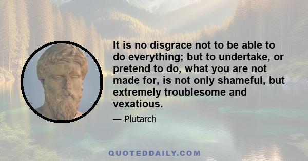 It is no disgrace not to be able to do everything; but to undertake, or pretend to do, what you are not made for, is not only shameful, but extremely troublesome and vexatious.