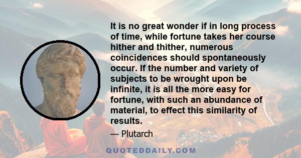 It is no great wonder if in long process of time, while fortune takes her course hither and thither, numerous coincidences should spontaneously occur. If the number and variety of subjects to be wrought upon be