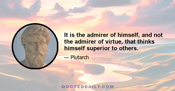 It is the admirer of himself, and not the admirer of virtue, that thinks himself superior to others.