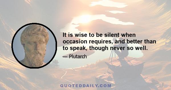 It is wise to be silent when occasion requires, and better than to speak, though never so well.