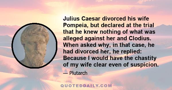 Julius Caesar divorced his wife Pompeia, but declared at the trial that he knew nothing of what was alleged against her and Clodius. When asked why, in that case, he had divorced her, he replied: Because I would have