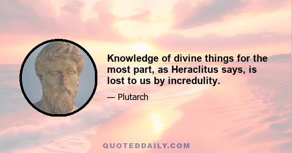 Knowledge of divine things for the most part, as Heraclitus says, is lost to us by incredulity.