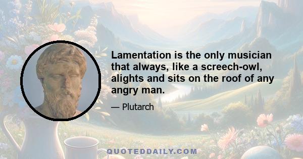 Lamentation is the only musician that always, like a screech-owl, alights and sits on the roof of any angry man.