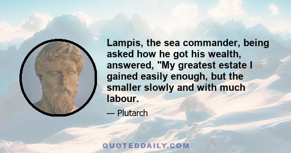 Lampis, the sea commander, being asked how he got his wealth, answered, My greatest estate I gained easily enough, but the smaller slowly and with much labour.