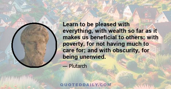 Learn to be pleased with everything, with wealth so far as it makes us beneficial to others; with poverty, for not having much to care for; and with obscurity, for being unenvied.