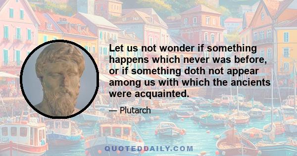 Let us not wonder if something happens which never was before, or if something doth not appear among us with which the ancients were acquainted.