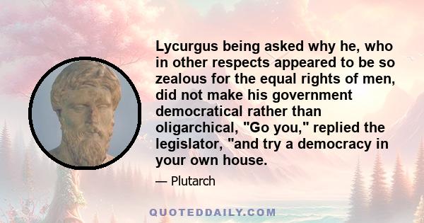 Lycurgus being asked why he, who in other respects appeared to be so zealous for the equal rights of men, did not make his government democratical rather than oligarchical, Go you, replied the legislator, and try a