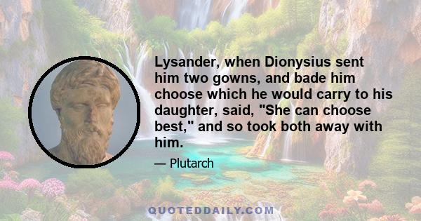 Lysander, when Dionysius sent him two gowns, and bade him choose which he would carry to his daughter, said, She can choose best, and so took both away with him.