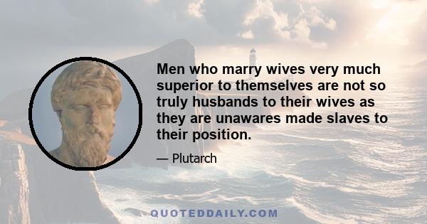 Men who marry wives very much superior to themselves are not so truly husbands to their wives as they are unawares made slaves to their position.