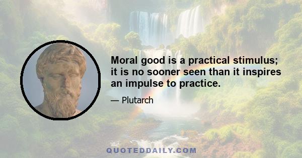 Moral good is a practical stimulus; it is no sooner seen than it inspires an impulse to practice.