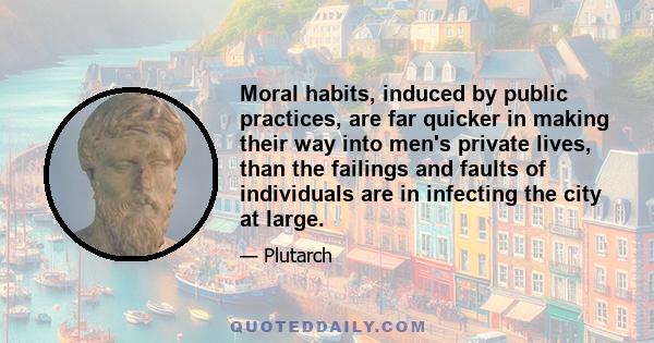 Moral habits, induced by public practices, are far quicker in making their way into men's private lives, than the failings and faults of individuals are in infecting the city at large.