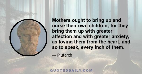 Mothers ought to bring up and nurse their own children; for they bring them up with greater affection and with greater anxiety, as loving them from the heart, and so to speak, every inch of them.