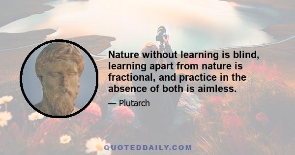 Nature without learning is blind, learning apart from nature is fractional, and practice in the absence of both is aimless.