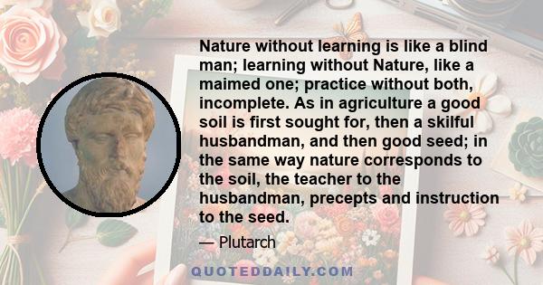 Nature without learning is like a blind man; learning without Nature, like a maimed one; practice without both, incomplete. As in agriculture a good soil is first sought for, then a skilful husbandman, and then good