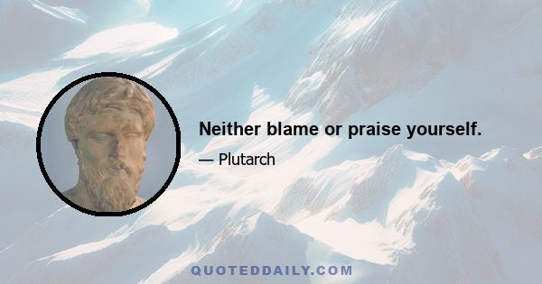 Neither blame or praise yourself.