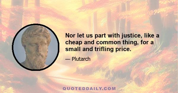 Nor let us part with justice, like a cheap and common thing, for a small and trifling price.