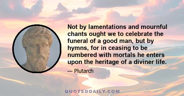 Not by lamentations and mournful chants ought we to celebrate the funeral of a good man, but by hymns; for, ion ceasing to be numbered with mortals, he enters upon the heritage of a diviner life. Since he is gone where