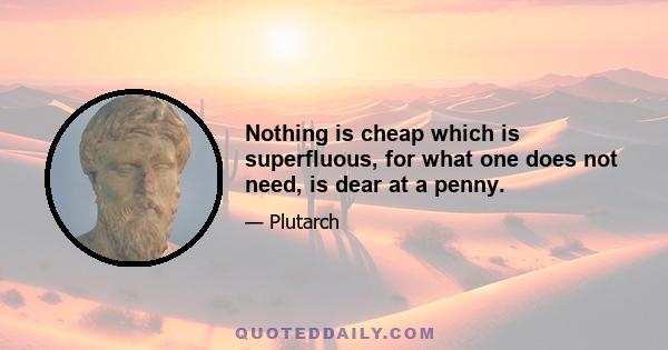 Nothing is cheap which is superfluous, for what one does not need, is dear at a penny.