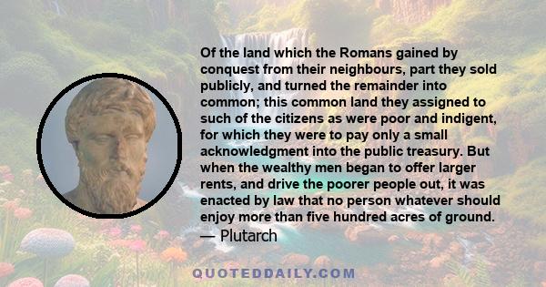 Of the land which the Romans gained by conquest from their neighbours, part they sold publicly, and turned the remainder into common; this common land they assigned to such of the citizens as were poor and indigent, for 