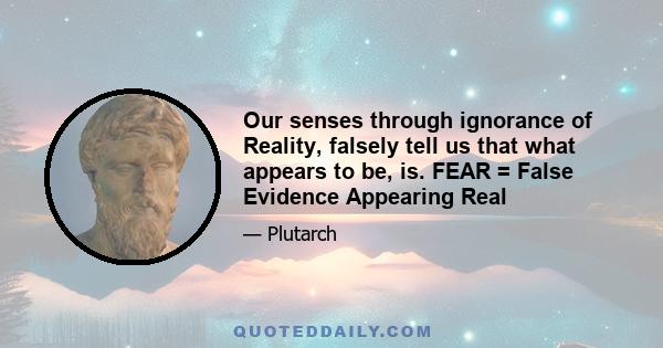 Our senses through ignorance of Reality, falsely tell us that what appears to be, is. FEAR = False Evidence Appearing Real