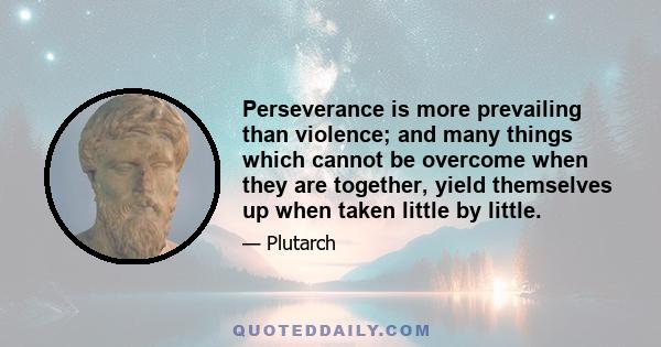 Perseverance is more prevailing than violence; and many things which cannot be overcome when they are together, yield themselves up when taken little by little.