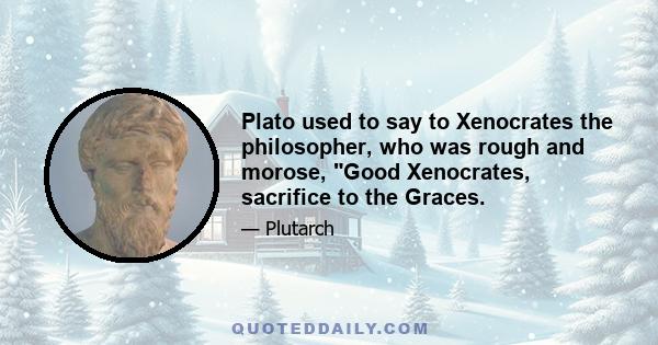 Plato used to say to Xenocrates the philosopher, who was rough and morose, Good Xenocrates, sacrifice to the Graces.