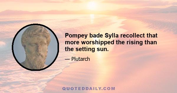 Pompey bade Sylla recollect that more worshipped the rising than the setting sun.