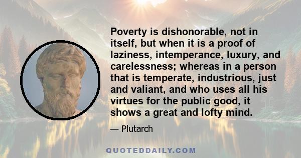 Poverty is dishonorable, not in itself, but when it is a proof of laziness, intemperance, luxury, and carelessness; whereas in a person that is temperate, industrious, just and valiant, and who uses all his virtues for