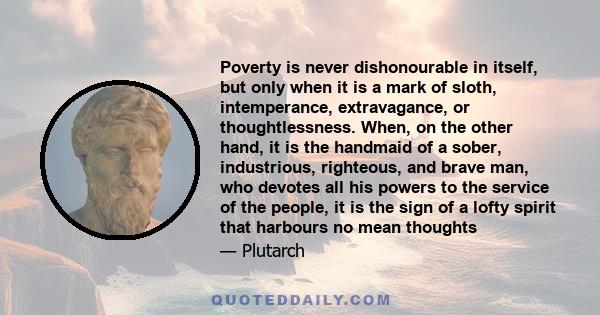 Poverty is never dishonourable in itself, but only when it is a mark of sloth, intemperance, extravagance, or thoughtlessness. When, on the other hand, it is the handmaid of a sober, industrious, righteous, and brave