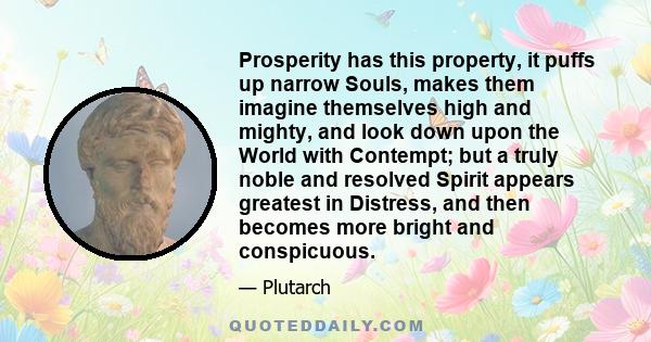 Prosperity has this property, it puffs up narrow Souls, makes them imagine themselves high and mighty, and look down upon the World with Contempt; but a truly noble and resolved Spirit appears greatest in Distress, and