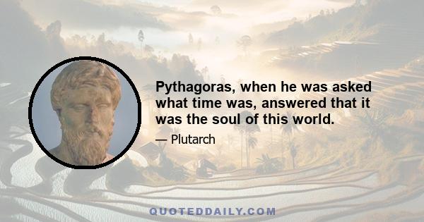 Pythagoras, when he was asked what time was, answered that it was the soul of this world.