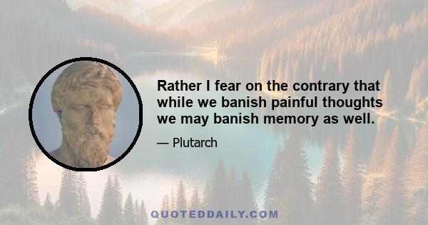 Rather I fear on the contrary that while we banish painful thoughts we may banish memory as well.