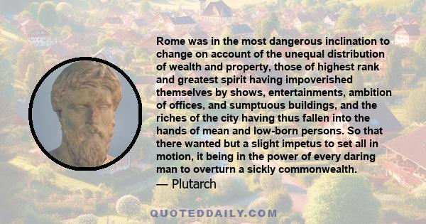 Rome was in the most dangerous inclination to change on account of the unequal distribution of wealth and property, those of highest rank and greatest spirit having impoverished themselves by shows, entertainments,