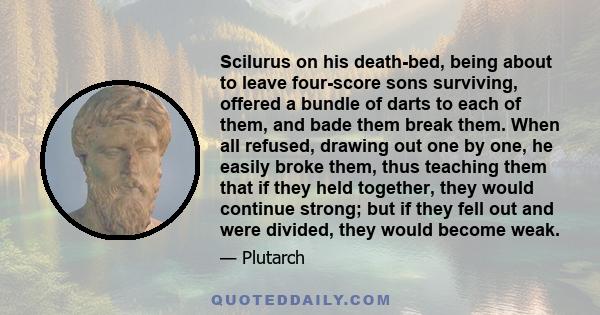 Scilurus on his death-bed, being about to leave four-score sons surviving, offered a bundle of darts to each of them, and bade them break them. When all refused, drawing out one by one, he easily broke them, thus