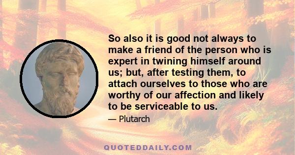 So also it is good not always to make a friend of the person who is expert in twining himself around us; but, after testing them, to attach ourselves to those who are worthy of our affection and likely to be serviceable 